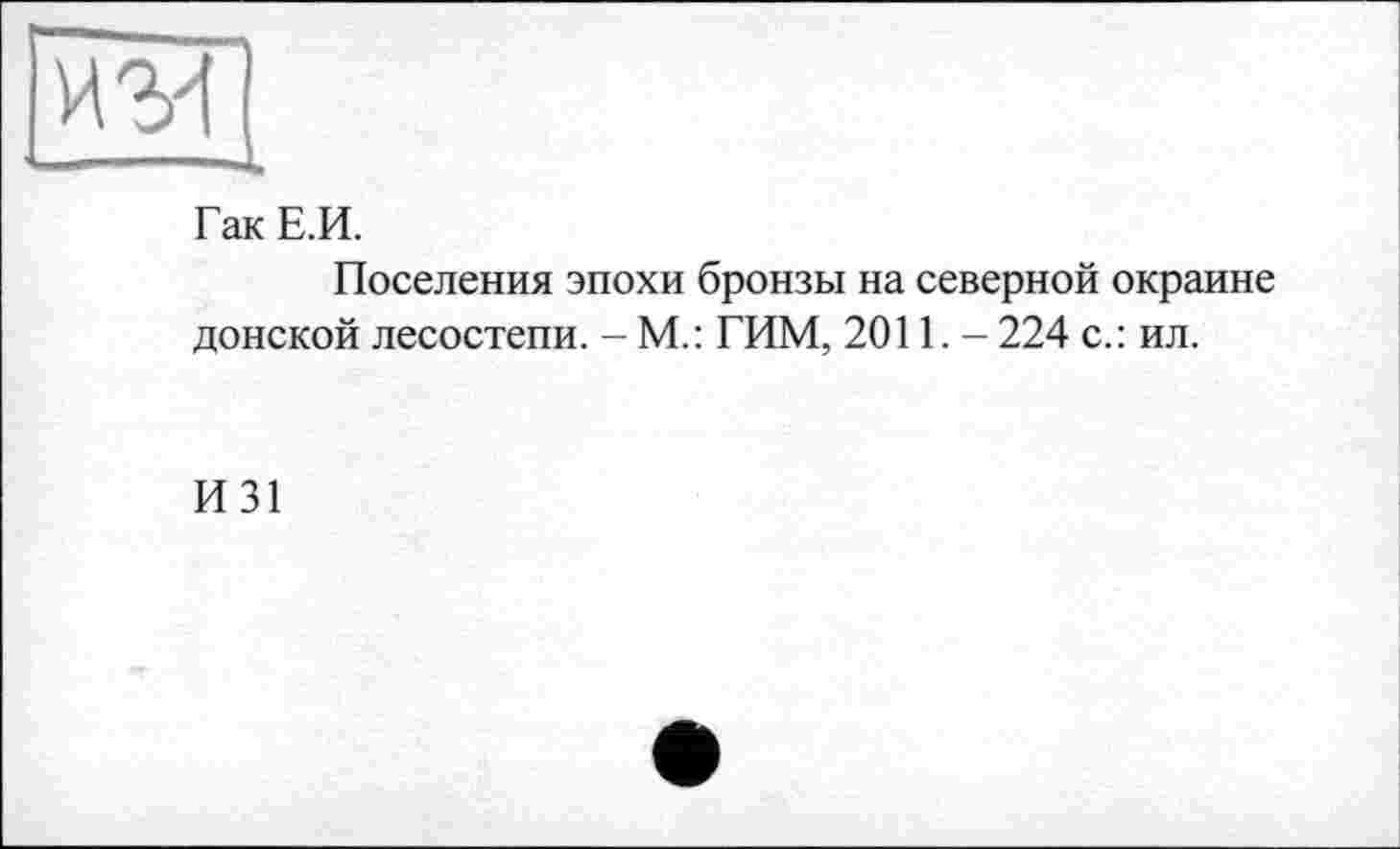 ﻿И'M — I 1 -s.
Гак Е.И.
Поселения эпохи бронзы на северной окраине донской лесостепи. - М.: ГИМ, 2011,- 224 с.: ил.
И31